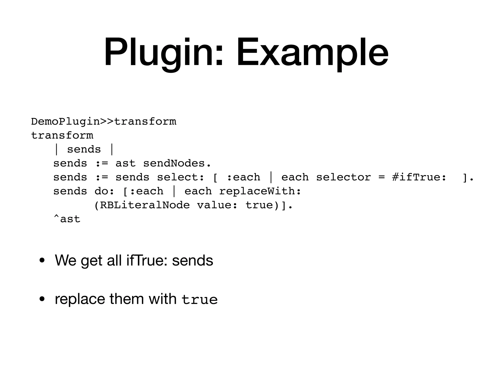 Plugin: Example
• We get all ifTrue: sends
• replace them with true
DemoPlugin>>transform
transform
| sends |
sends := ast sendNodes.
sends := sends select: [ :each | each selector = #ifTrue: ].
sends do: [:each | each replaceWith:
(RBLiteralNode value: true)].
^ast
 