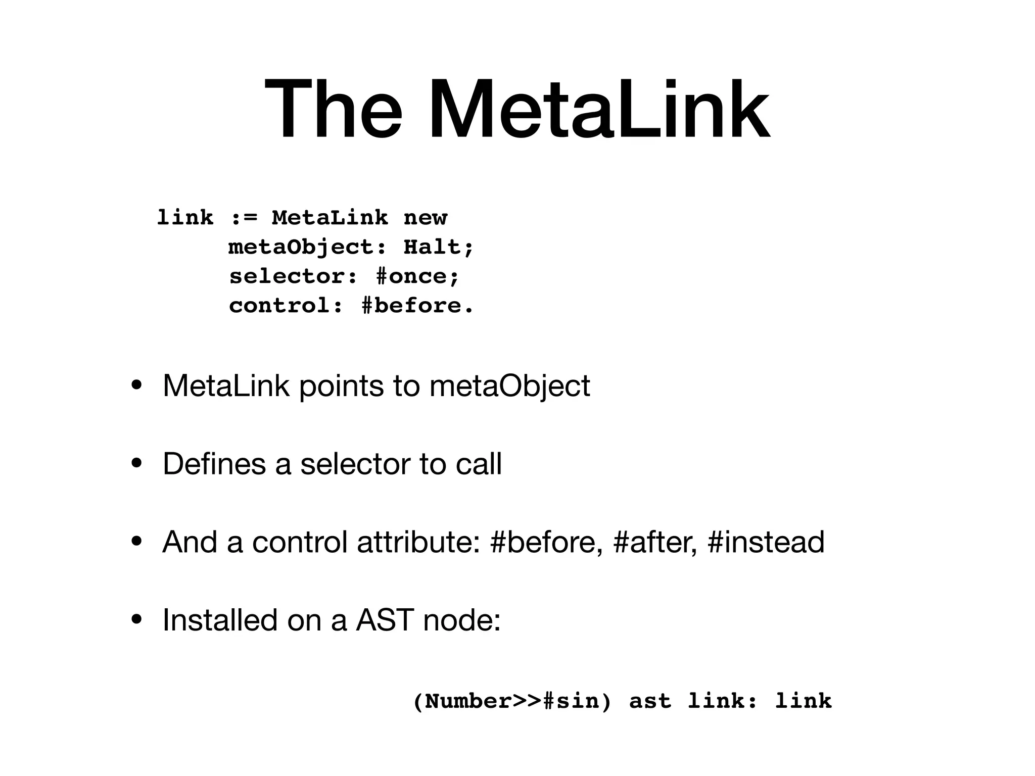 The MetaLink
• MetaLink points to metaObject
• De
fi
nes a selector to call
• And a control attribute: #before, #after, #instead
• Installed on a AST node:
link := MetaLink new
metaObject: Halt;
selector: #once;
control: #before.
(Number>>#sin) ast link: link
 
