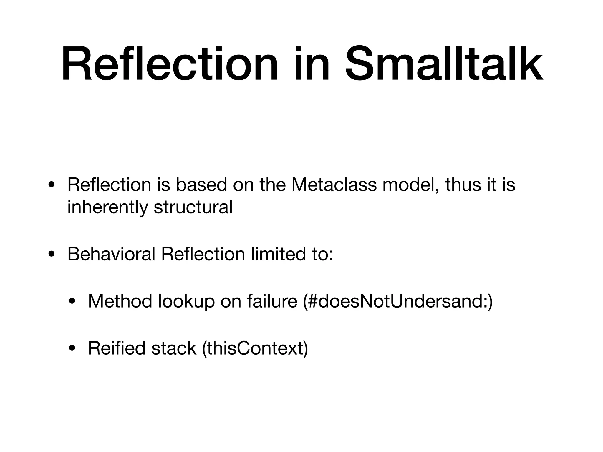 Re
fl
ection in Smalltalk
• Re
fl
ection is based on the Metaclass model, thus it is
inherently structural
• Behavioral Re
fl
ection limited to:
• Method lookup on failure (#doesNotUndersand:)
• Rei
fi
ed stack (thisContext)
 