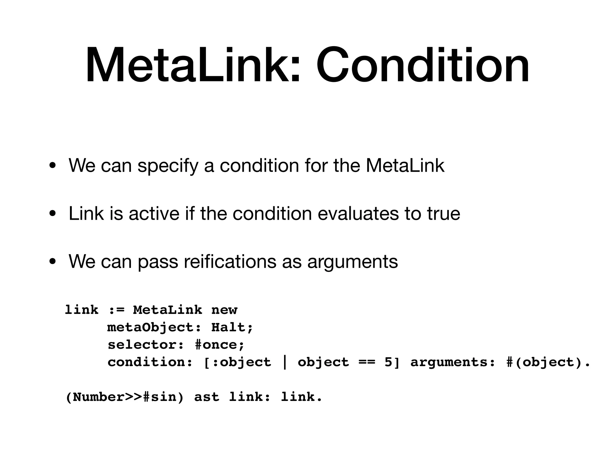 MetaLink: Condition
• We can specify a condition for the MetaLink
• Link is active if the condition evaluates to true
• We can pass rei
fi
cations as arguments
link := MetaLink new
metaObject: Halt;
selector: #once;
condition: [:object | object == 5] arguments: #(object).
(Number>>#sin) ast link: link.
 