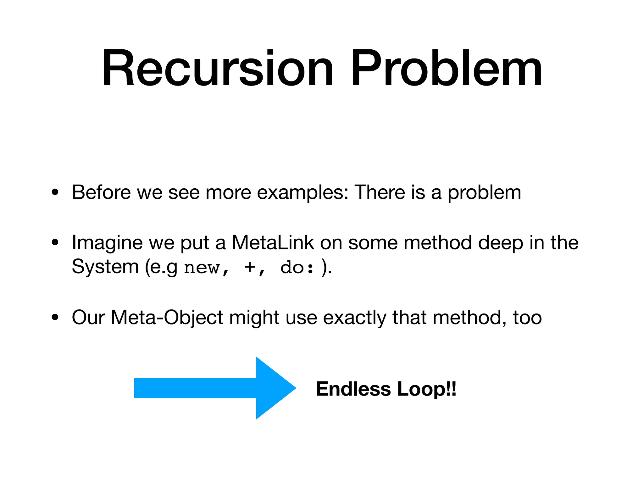 Recursion Problem
• Before we see more examples: There is a problem
• Imagine we put a MetaLink on some method deep in the
System (e.g new, +, do: ).
• Our Meta-Object might use exactly that method, too
Endless Loop!!
 