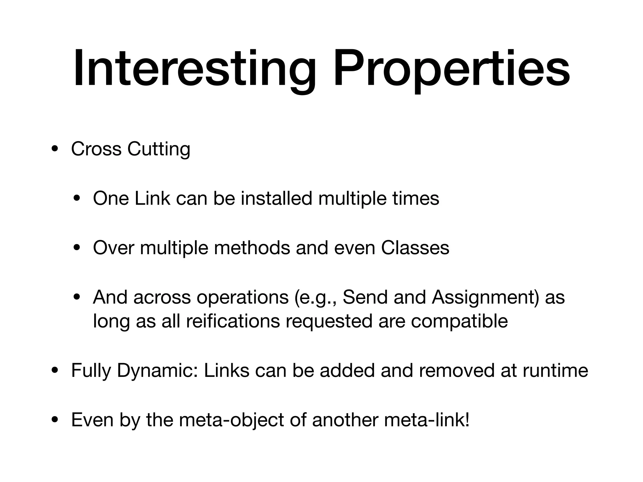 Interesting Properties
• Cross Cutting
• One Link can be installed multiple times
• Over multiple methods and even Classes
• And across operations (e.g., Send and Assignment) as
long as all rei
fi
cations requested are compatible
• Fully Dynamic: Links can be added and removed at runtime
• Even by the meta-object of another meta-link!
 