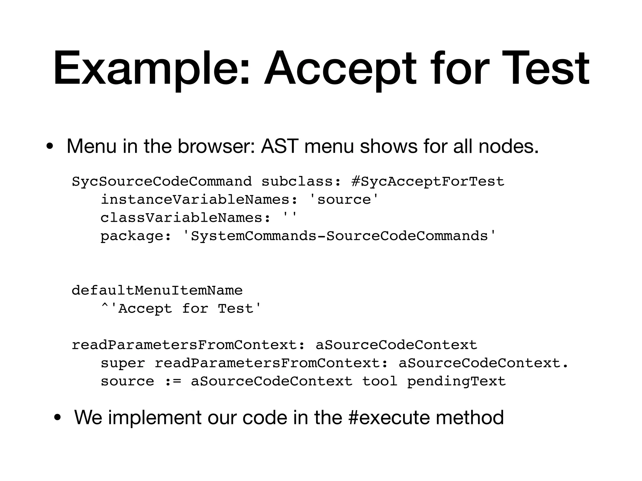 Example: Accept for Test
• Menu in the browser: AST menu shows for all nodes.
SycSourceCodeCommand subclass: #SycAcceptForTest
instanceVariableNames: 'source'
classVariableNames: ''
package: 'SystemCommands-SourceCodeCommands'
defaultMenuItemName
^'Accept for Test'
readParametersFromContext: aSourceCodeContext
super readParametersFromContext: aSourceCodeContext.
source := aSourceCodeContext tool pendingText
• We implement our code in the #execute method
 