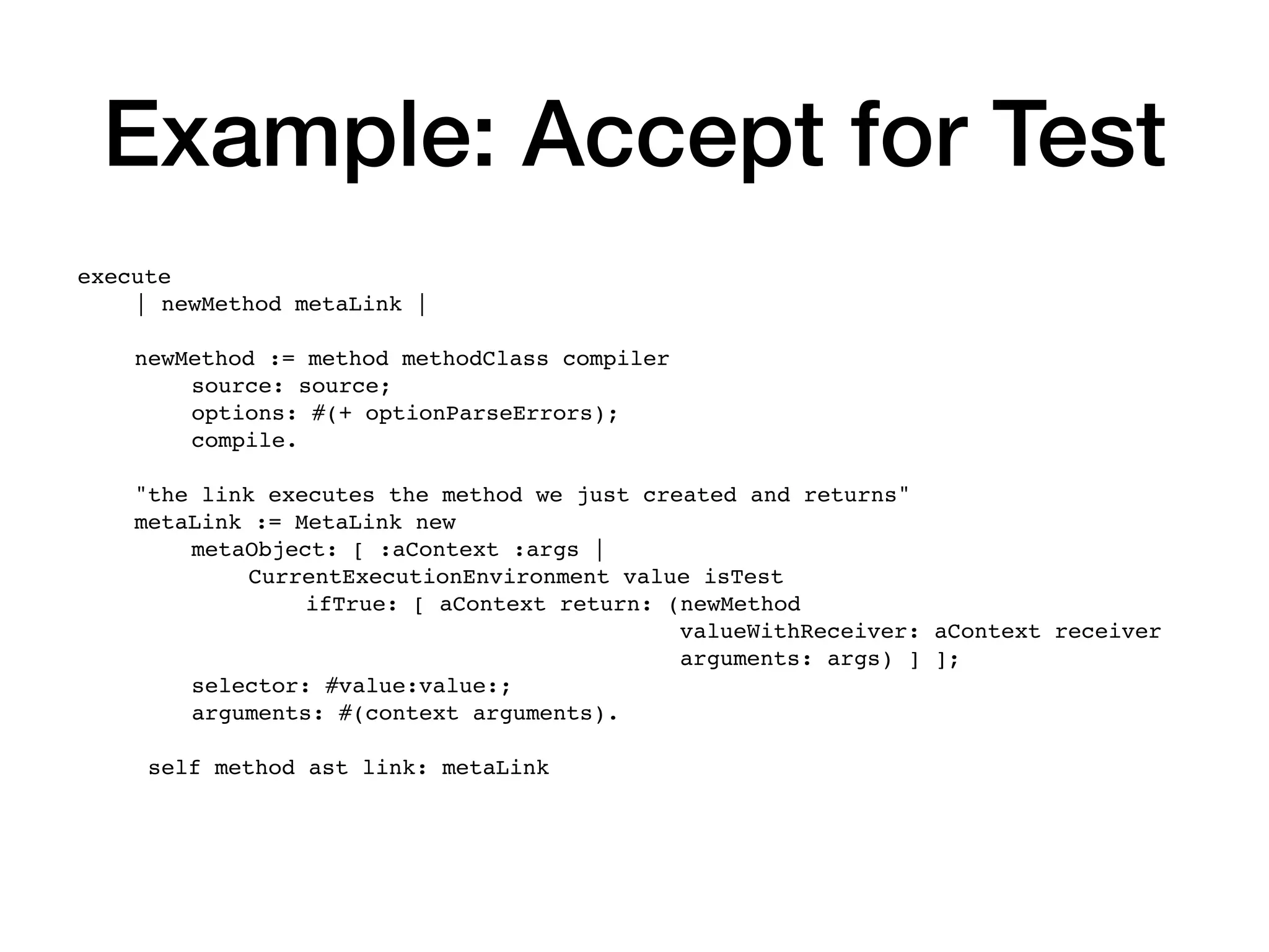 Example: Accept for Test
execute
| newMethod metaLink |
newMethod := method methodClass compiler
source: source;
options: #(+ optionParseErrors);
compile.
"the link executes the method we just created and returns"
metaLink := MetaLink new
metaObject: [ :aContext :args |
CurrentExecutionEnvironment value isTest
ifTrue: [ aContext return: (newMethod
valueWithReceiver: aContext receiver
arguments: args) ] ];
selector: #value:value:;
arguments: #(context arguments).
self method ast link: metaLink
 