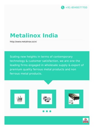 +91-8048077700
Metalinox India
http://www.metalinox.co.in/
Scaling new heights in terms of contemporary
technology & customer satisfaction, we are one the
leading firms engaged in wholesale supply & export of
premium quality ferrous metal products and non
ferrous metal products.
 