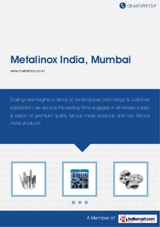 08447499159
A Member of
Metalinox India, Mumbai
www.metalinox.co.in
Nickel Alloy Pipes Nickel Alloy Tubes Nickel Alloy Flanges Nickel Alloy Plates Nickel Alloy
Fasteners Nickel Alloy Bar Nickel Rods Nickel Fittings Stainless Steel Pipe Carbon Steel
Pipe Alloy Steel Pipe Galvanized Pipe Non-Ferrous Pipe Stainless Steel Tubes Carbon Steel
Tubes Alloy Steel Tubes Buttweld Fittings - Long & Short Stub End Buttweld Fitting - Swage
Nipple & Barrel Buttweld Fittings - Long Radius Bend Socket Weld Fittings - Coupling Socket
Weld Fittings - Union Dairy Fittings Din Flanges ANSI Flanges BS Flanges JIS Flanges Stainless
Steel Flanges Mild Steel Flanges Non Ferrous Flanges Stainless Steel Sheets Non Ferrous
Sheets Carbon Steel Plates Alloy Steel Plates Fasteners - Bolts Fasteners - Nuts Fasteners -
Washers Fasteners - Screws Fasteners - Alloy Fasteners Fasteners - Non Ferrous
Fasteners Bars - Stainless Steel Bar Bars - Mild Steel Bar Bars - Non Ferrous Bar Inconel
Pipes Inconel Tubes Inconel Sheets Inconel Plates Inconel Coils Inconel Round Bars Inconel
Flanges Inconel Fittings Inconel Fasteners Monel Pipes Monel Tubes Monel Sheets Monel
Plates Monel Coils Monel Rods Monel Flanges Monel Fittings Monel Fasteners Hastelloy
Pipes Hastelloy Tubes Hastelloy Sheets Hastelloy Plates Hastelloy Coils Hastelloy Round
Bars Hastelloy Flanges Hastelloy Fittings Hastelloy Fasteners Titanium Pipes Titanium
Tubes Titanium Fittings Titanium Flanges Titanium Fasteners Titanium Sheet Titanium
Plates Titanium Coils Titanium Round Bar Aluminium Sheets Aluminum Flats Aluminum
Plates Aluminium Pipes Aluminum Ingots Aluminum Strips Aluminum Foils Aluminum
Chequered Plates Aluminum Corrugated Sheets Construction Material Metal Tee Metal
Scaling new heights in terms of contemporary technology & customer
satisfaction, we are one the leading firms engaged in wholesale supply
& export of premium quality ferrous metal products and non ferrous
metal products.
 