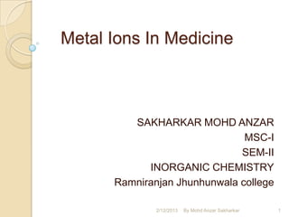 Metal Ions In Medicine



         SAKHARKAR MOHD ANZAR
                               MSC-I
                              SEM-II
            INORGANIC CHEMISTRY
      Ramniranjan Jhunhunwala college

              2/12/2013   By Mohd Anzar Sakharkar   1
 