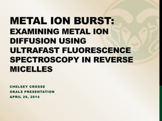 METAL ION BURST:
EXAMINING METAL ION
DIFFUSION USING
ULTRAFAST FLUORESCENCE
SPECTROSCOPY IN REVERSE
MICELLES
CHELSEY CROSSE
ORALS PRESENTATION
APRIL 29, 2014
 