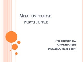METAL ION CATALYSIS
PRUVATE KINASE
Presentation by,
K.PADHMASRI
MSC.BIOCHEMISTRY
 
