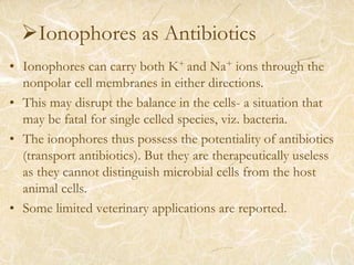 Ionophores as Antibiotics
• Ionophores can carry both K+ and Na+ ions through the
nonpolar cell membranes in either directions.
• This may disrupt the balance in the cells- a situation that
may be fatal for single celled species, viz. bacteria.
• The ionophores thus possess the potentiality of antibiotics
(transport antibiotics). But they are therapeutically useless
as they cannot distinguish microbial cells from the host
animal cells.
• Some limited veterinary applications are reported.
 