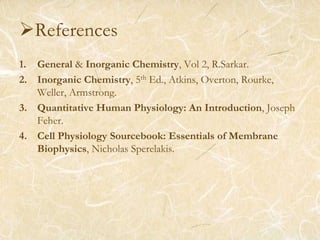 References
1. General & Inorganic Chemistry, Vol 2, R.Sarkar.
2. Inorganic Chemistry, 5th Ed., Atkins, Overton, Rourke,
Weller, Armstrong.
3. Quantitative Human Physiology: An Introduction, Joseph
Feher.
4. Cell Physiology Sourcebook: Essentials of Membrane
Biophysics, Nicholas Sperelakis.
 