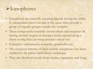 Ionophores
• Ionophores are naturally occuring ligands having the ability
to encapsulate metal ion and at the same time provide a
group of organic groups outside the complex.
• These compounds resemble crown ethers and cryptates by
having several oxygen or nitrogen atoms spaced along a
chain or ring that can wrap around a metal ion.
• Examples: valinomycin, nonactin, gramicidin, etc.
• The transport kinetics of lipid-soluble ionophores has been
studied by the planar lipid bilayer technique.
• They are obtained mostly from marine organisms and fungi.
 