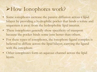 How Ionophores work?
• Some ionophores increase the passive diffusion across a lipid
bilayer by providing a hydrophilic pocket that binds a solute and
sequesters it away from the hydrophobic lipid interior.
• These ionophores generally show specificity of transport
because the pocket binds some ions better than others.
• For these types of ionophores, the ionophore-ligand complex is
believed to diffuse across the lipid bilayer, carrying the ligand
with the ionophore.
• Other ionophores form an aqueous channel across the lipid
layers.
 