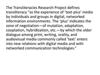 The Transliteracies Research Project defines
transliteracy “as the experience of ‘text-plus’ media
by individuals and groups in digital, networked
information environments. The ‘plus’ indicates the
zone of negotiation—of mutation, adaptation,
cooptation, hybridization, etc.—by which the older
dialogue among print, writing, orality, and
audiovisual media commonly called ‘text’ enters
into new relations with digital media and with
networked communication technologies.”
 
