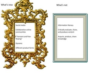 What’s new What’s not
Social media
Collaborative online
communities
“Transient and free-
flowing”
Dynamic
Different product forms
Information literacy
Critically evaluate, share,
and produce content
Acquire, produce, share
knowledge
 