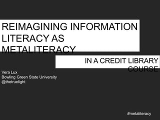 REIMAGINING INFORMATION
LITERACY AS
METALITERACY
Vera Lux
Bowling Green State University
@thetruelight

IN A CREDIT LIBRARY
COURSE

#metaliteracy

 