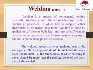 Welding is a process of permanently joining
materials. Welding joins different metals/alloys with a
number of processes, in which heat is supplied either
electrically or by means of a torch. Welding is done by
application of heat or both heat and pressure. The most
essential requirements is Heat. Pressure may be employed,
but this is not in many processes essential.
The welding process evolves applying heat to the
work piece. The heat applied should be such that the work
piece should melt, i.e. the temperature at which welding is
done, should be more than the melting point of the work
piece to be welded.
Welding (contd…)
 