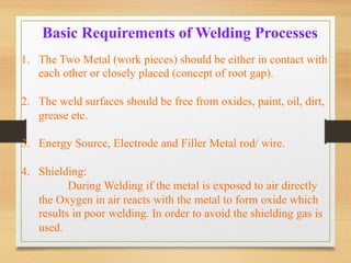 Basic Requirements of Welding Processes
1.  The Two Metal (work pieces) should be either in contact with
each other or closely placed (concept of root gap).
2.  The weld surfaces should be free from oxides, paint, oil, dirt,
grease etc.
3.  Energy Source, Electrode and Filler Metal rod/ wire.
4.  Shielding:
During Welding if the metal is exposed to air directly
the Oxygen in air reacts with the metal to form oxide which
results in poor welding. In order to avoid the shielding gas is
used.
 