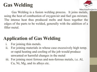 Gas Welding
Gas Welding is a fusion welding process. It joins metals,
using the heat of combustion of oxygen/air and fuel gas mixture.
The intense heat thus produced melts and fuses together the
edges of the parts to be welded, generally with the addition of a
filler metal.
Application of Gas Welding
i.  For joining thin metals.
ii.  For joining materials in whose case excessively high temp.
or rapid heating and cooling of the job would produce
unwanted or harmful changes in the metal
iii.  For joining most ferrous and non-ferrous metals, i.e. Al,
Cu, Ni, Mg, and its alloys etc.
 