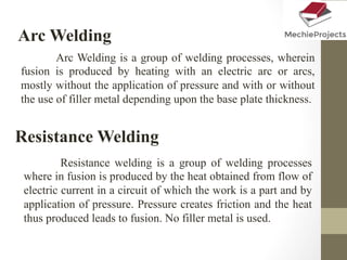 Arc Welding
Arc Welding is a group of welding processes, wherein
fusion is produced by heating with an electric arc or arcs,
mostly without the application of pressure and with or without
the use of filler metal depending upon the base plate thickness.
Resistance Welding
Resistance welding is a group of welding processes
where in fusion is produced by the heat obtained from flow of
electric current in a circuit of which the work is a part and by
application of pressure. Pressure creates friction and the heat
thus produced leads to fusion. No filler metal is used.
 