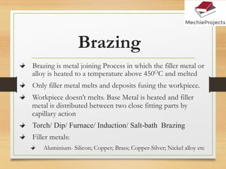 Brazing
Brazing is metal joining Process in which the filler metal or
alloy is heated to a temperature above 450OC and melted
Only filler metal melts and deposits fusing the workpiece.
Workpiece doesn’t melts. Base Metal is heated and filler
metal is distributed between two close fitting parts by
capillary action
Torch/ Dip/ Furnace/ Induction/ Salt-bath Brazing
Filler metals:
Aluminium- Silicon; Copper; Brass; Copper-Silver; Nickel alloy etc
 