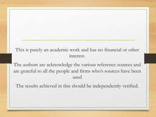 This is purely an academic work and has no financial or other
interest.
The authors are acknowledge the various reference sources and
are grateful to all the people and firms who’s sources have been
used
The results achieved in this should be independently verified.
 
