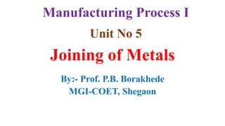 Unit No 5
Joining of Metals
By:- Prof. P.B. Borakhede
MGI-COET, Shegaon
Manufacturing Process I
 