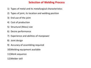 Selection of Welding Process
1) Types of metal and its metallurgical characteristics
2) Types of joint, its location and welding position
3) End use of the joint
4) Cost of production
5) Structural (Mass) size
6) Desire performance
7) Experience and abilities of manpower
8) Joint design
9) Accuracy of assembling required
10)Welding equipment available
11)Work sequence
12)Welder skill
 