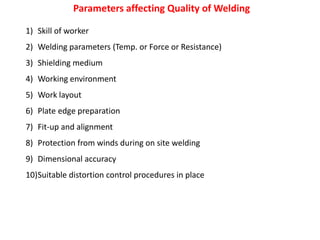 Parameters affecting Quality of Welding
1) Skill of worker
2) Welding parameters (Temp. or Force or Resistance)
3) Shielding medium
4) Working environment
5) Work layout
6) Plate edge preparation
7) Fit-up and alignment
8) Protection from winds during on site welding
9) Dimensional accuracy
10)Suitable distortion control procedures in place
 