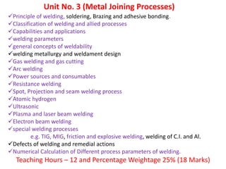 Unit No. 3 (Metal Joining Processes)
Principle of welding, soldering, Brazing and adhesive bonding.
Classification of welding and allied processes
Capabilities and applications
welding parameters
general concepts of weldability
welding metallurgy and weldament design
Gas welding and gas cutting
Arc welding
Power sources and consumables
Resistance welding
Spot, Projection and seam welding process
Atomic hydrogen
Ultrasonic
Plasma and laser beam welding
Electron beam welding
special welding processes
e.g. TIG, MIG, friction and explosive welding, welding of C.I. and Al.
Defects of welding and remedial actions
Numerical Calculation of Different process parameters of welding.
Teaching Hours – 12 and Percentage Weightage 25% (18 Marks)
 