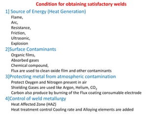 Condition for obtaining satisfactory welds
1] Source of Energy (Heat Generation)
Flame,
Arc,
Resistance,
Friction,
Ultrasonic,
Explosion
2]Surface Contaminants
Organic films,
Absorbed gases
Chemical compound,
Flux are used to clean oxide film and other contaminants
3]Protecting metal from atmospheric contamination
Protect Oxygen and Nitrogen present in air
Shielding Gases are used like Argon, Helium, CO2
Carbon also produce by burning of the Flux coating consumable electrode
4]Control of weld metallurgy
Heat Affected Zone (HAZ)
Heat treatment control Cooling rate and Alloying elements are added
 