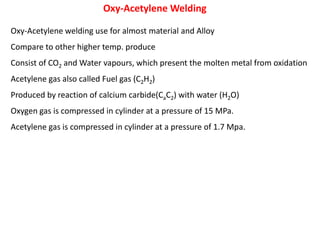Oxy-Acetylene welding use for almost material and Alloy
Compare to other higher temp. produce
Consist of CO2 and Water vapours, which present the molten metal from oxidation
Acetylene gas also called Fuel gas (C2H2)
Produced by reaction of calcium carbide(CaC2) with water (H2O)
Oxygen gas is compressed in cylinder at a pressure of 15 MPa.
Acetylene gas is compressed in cylinder at a pressure of 1.7 Mpa.
Oxy-Acetylene Welding
 