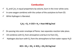 Combustion
 O2 and C2H2 in equal proportions by volume, burn in the inner white cone.
 In cone oxygen combines with the carbon of the acetylene to from CO.
 While Hydrogen is liberated.
C2H2 + O2 → 2CO + H2 + Heat 448 kg/mol
 On passing into outer envelope of flame. two separates reaction take place.
 CO combines with O2 from atmosphere and burn to from CO2
 Hydrogen also burn with O2 from the atmosphere to from water vapour H2O
4C0 + 2H2 + 3H2 → 4CO2 + 2H2 812 kg/mol
 