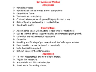 Oxy-Acetylene Welding
Advantages
 Versatile process
 Portable and can be moved almost everywhere
 Easy control flame
 Temperature control easy
 Cost and Maintenance of gas welding equipment is low
 Rate of heating and cooling is relatively low
 Good weld quality
Disadvantages
 As compared to arc welding take longer time for metal heat
 Due to thermal effects larger heat area and increased grain growth,
 Distortion and less corrosion resistance
 Expensive
 Handling and Storing of gas necessitate lot of safety precautions
 Heavy section cannot be joined economically
 Skilled operator required
 Difficult to prevent contamination
Application
 To joint most ferrous and non-ferrous metals
 To join thin materials
 Automobile and Aircraft industries
 Sheet metal fabricating planes.
 