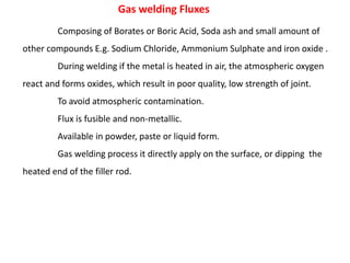 Gas welding Fluxes
Composing of Borates or Boric Acid, Soda ash and small amount of
other compounds E.g. Sodium Chloride, Ammonium Sulphate and iron oxide .
During welding if the metal is heated in air, the atmospheric oxygen
react and forms oxides, which result in poor quality, low strength of joint.
To avoid atmospheric contamination.
Flux is fusible and non-metallic.
Available in powder, paste or liquid form.
Gas welding process it directly apply on the surface, or dipping the
heated end of the filler rod.
 