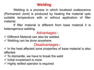 Welding
Welding is a process in which localized coalescence
(Permanent Joint) is produced by heating the material upto
suitable temperature with or without application of filler
material.
If filler material is different from base material it is
heterogenous welding.
Advantages:-
 Different Material can also be welded.
 Welding can be done anywhere.
Disadvantages:-
 In the heat affected zone properties of base material is also
affected.
 To dismantle, we have to break the weld
 Initial investment is more
 Highly skilled operator is required
 