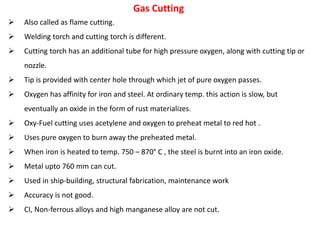 Also called as flame cutting.
 Welding torch and cutting torch is different.
 Cutting torch has an additional tube for high pressure oxygen, along with cutting tip or
nozzle.
 Tip is provided with center hole through which jet of pure oxygen passes.
 Oxygen has affinity for iron and steel. At ordinary temp. this action is slow, but
eventually an oxide in the form of rust materializes.
 Oxy-Fuel cutting uses acetylene and oxygen to preheat metal to red hot .
 Uses pure oxygen to burn away the preheated metal.
 When iron is heated to temp. 750 – 870° C , the steel is burnt into an iron oxide.
 Metal upto 760 mm can cut.
 Used in ship-building, structural fabrication, maintenance work
 Accuracy is not good.
 CI, Non-ferrous alloys and high manganese alloy are not cut.
Gas Cutting
 