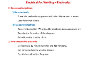 Electrical Arc Welding – Electrodes
1) Consumable electrode
(1)Bare electrode
These electrodes do not prevent oxidation (Hence joint is weak)
Used for minor repairs
(2)Flux coated electrode
To prevent oxidation (Weld bead by creating a gaseous around arc)
To make the formation of the slag easy
To facilitate the stability of arc
2) Non-consumable electrode
Electrode are 12 mm in diameter and 450 mm long.
Not consumed during welding process
E.g.. Carbon, Graphite, Tungsten
 