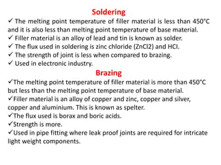 Soldering
 The melting point temperature of filler material is less than 450°C
and it is also less than melting point temperature of base material.
 Filler material is an alloy of lead and tin is known as solder.
 The flux used in soldering is zinc chloride (ZnCl2) and HCI.
 The strength of joint is less when compared to brazing.
 Used in electronic industry.
Brazing
The melting point temperature of filler material is more than 450°C
but less than the melting point temperature of base material.
Filler material is an alloy of copper and zinc, copper and silver,
copper and aluminium. This is known as spelter.
The flux used is borax and boric acids.
Strength is more.
Used in pipe fitting where leak proof joints are required for intricate
light weight components.
 