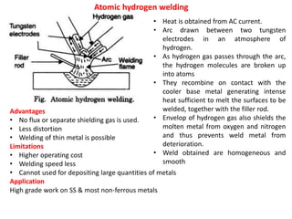 Atomic hydrogen welding
• Heat is obtained from AC current.
• Arc drawn between two tungsten
electrodes in an atmosphere of
hydrogen.
• As hydrogen gas passes through the arc,
the hydrogen molecules are broken up
into atoms
• They recombine on contact with the
cooler base metal generating intense
heat sufficient to melt the surfaces to be
welded, together with the filler rod.
• Envelop of hydrogen gas also shields the
molten metal from oxygen and nitrogen
and thus prevents weld metal from
deterioration.
• Weld obtained are homogeneous and
smooth
Advantages
• No flux or separate shielding gas is used.
• Less distortion
• Welding of thin metal is possible
Limitations
• Higher operating cost
• Welding speed less
• Cannot used for depositing large quantities of metals
Application
High grade work on SS & most non-ferrous metals
 