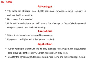 TIG – GTAW
Advantages
 TIG welds are stronger, more ductile and more corrosion resistant compare to
ordinary shield arc welding.
 No granular flux is required
 Little weld metal splatter or weld sparks that damage surface of the base metal
compare to traditional shield arc welding.
Limitations
 Slower travel speed than other welding processes
 Equipment cost higher and skilled person required
Application
 Fusion welding of aluminium and its alloy, Stainless steel, Magnesium alloys, Nickel
base alloys, Copper base alloys, Carbon steel and Low alloy steel.
 Used for the combining of dissimilar metals, hard facing and the surfacing of metals
 