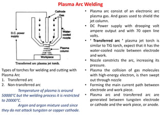Plasma Arc Welding
• Plasma arc consist of an electronic arc
plasma gas. And gases used to shield the
jet column.
• DC Power supply with drooping volt
ampere output and with 70 open line
volts.
• ‘ Transferred arc ’ plasma jet torch is
similar to TIG torch, expect that it has the
water-cooled nozzle between electrode
and work.
• Nozzle constricts the arc, increasing its
pressure.
• Plasma the collision of gas molecules
with high-energy electron, is then swept
out through nozzle
• Forming the main current path between
electrode and work piece.
• Plasma arc and transferred arc are
generated between tungsten electrode
or cathode and the work piece, or anode.
Types of torches for welding and cutting with
Plasma Arc
1. Transferred arc
2. Non-transferred arc
Temperature of plasma is around
50000°C but the welding process it is restricted
to 20000°C.
Argon and argon mixture used since
they do not attack tungsten or copper cathode.
 