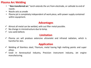 • ‘ Non-transferred arc ’ torch extends the arc from electrode, or cathode to end of
nozzle.
• Nozzle acts as anode
• Plasma jet is completely independent of work piece, with power supply contained
within equipment.
Plasma Arc Welding
Advantages
 Almost all metal can be welded, with out filler metal possible.
 No change in microstructure due to temp.
 Less weld defects
Limitation
 Plasma arc will produce extensive ultraviolet and infrared radiation, which is
harmful for skin.
Application
 Welding of Stainless steel, Titanium, metal having high melting points and super
alloys.
 Used in Aeronautical industry, Precision instrument industry, Jet engine
manufacturing.
 