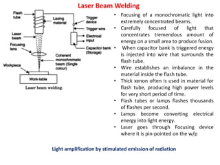 Laser Beam Welding
Light amplification by stimulated emission of radiation
• Focusing of a monochromatic light into
extremely concentrated beams.
• Carefully focused of light that
concentrates tremendous amount of
energy on a small area to produce fusion.
• When capacitor bank is triggered energy
is injected into wire that surrounds the
flash tube.
• Wire establishes an imbalance in the
material inside the flash tube.
• Thick xenon often is used in material for
flash tube, producing high power levels
for very short period of time.
• Flash tubes or lamps flashes thousands
of flashes per second.
• Lamps become converting electrical
energy into light energy.
• Laser goes through Focusing device
where it is pin-pointed on the w/p
 