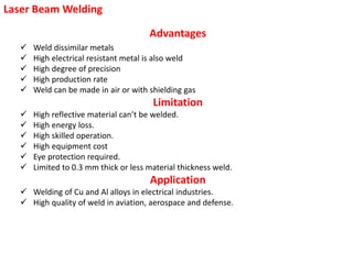 Laser Beam Welding
Advantages
 Weld dissimilar metals
 High electrical resistant metal is also weld
 High degree of precision
 High production rate
 Weld can be made in air or with shielding gas
Limitation
 High reflective material can’t be welded.
 High energy loss.
 High skilled operation.
 High equipment cost
 Eye protection required.
 Limited to 0.3 mm thick or less material thickness weld.
Application
 Welding of Cu and Al alloys in electrical industries.
 High quality of weld in aviation, aerospace and defense.
 