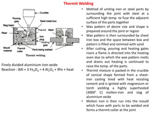 Thermit Welding
Finely divided aluminium iron oxide
Reaction : 8Al + 3 Fe3O4 = 4 Al2O3 + 9Fe + heat
• Method of uniting iron or steel parts by
surrounding the joint with steel at a
sufficient high temp. to fuse the adjacent
surface of the parts together
• Wax pattern of desire size and shape is
prepared around the joint or region
• Wax pattern is then surrounded by sheet
iron box and the space between box and
pattern is filled and rammed with sand
• After cutting, pouring and heating gates
risers a flame is directed into the heating
oven due to which the wax pattern melts
and drains out heating is continued to
raise the temp. of the parts.
• Thermit mixture is packed in the crucible
of conical shape formed from a sheet-
iron casting lined with heat resisting
cement and is ignited with magnesium or
torch yielding a highly superheated
(3000° C) molten-iron and slag of
aluminium oxide
• Molten iron is then run into the mould
which fuses with parts to be welded and
forms a thermit collar at the joint
 