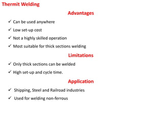 Thermit Welding
Advantages
 Can be used anywhere
 Low set-up cost
 Not a highly skilled operation
 Most suitable for thick sections welding
Limitations
 Only thick sections can be welded
 High set-up and cycle time.
Application
 Shipping, Steel and Railroad industries
 Used for welding non-ferrous
 