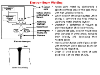 Electron-Beam Welding
• Fusion joins metal by bombarding a
specific confined area of the base metal
with high velocity electrons.
• When electron strike work surface , their
energy is converted into heat, instantly
vaporizing metal, creating keyhole.
• Operation is performed in vacuum to
prevent reduction of electron velocity.
• If vacuum not used, electron would strike
small particles in atmosphere, reducing
their velocity and decreasing their
heading ability.
• Process allows fusion weld of great depth
with minimum width because beam can
focused and magnified.
• Depth of weld bead to width of weld
bead ratio is of the order of 20/1.
 
