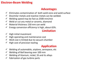 Electron-Beam Welding
Advantages
 Eliminates contamination of both weld zone and weld surface
 Dissimilar metals and reactive metals can be welded.
 Welding speed may be fast as 2500 mm/min
 Weld or cut any metal or ceramic, diamond
 Material thickness 150 mm can weld
 Energy conversion efficiency is high, about 65%.
Limitation
 High initial investment
 High operating and maintenance cost
 Work size is limited due to vacuum chamber
 High cost of precision tooling
Application
 Welding of automobile, airplane, aerospace, etc
 Welding of Ball bearing over 100 mm
 Welding of titanium, nickel, SS and its alloys
 Fabrication of gas turbine parts
 
