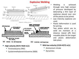 Explosive Welding
• Welding is achieved
through very high contact
of pressure developed by
detonating a thin layer of
explosive placed over one
of the pieces to be joined.
• Low intensity explosive are
used.
• Plastic deformation is used
for joining.
• Two plates which are to
weld are maintain at a
distance (stand off) then
movable plate hit the target
and plastic deformation
take place.
 High velocity (4572-7620 m/s)
• Trinitrotoluene (TNT)
• Cyclotrimethylenetrinitramine (RDX)
 Mid-low velocity (1524-4572 m/s)
• Ammonium nitrate
• Dynamites
 